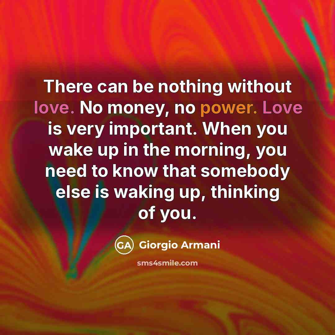 “There can be nothing without love. No money, no power. Love is very important. When you wake up in the morning, you need to know that somebody else is waking up, thinking of you.” quote by Giorgio Armani