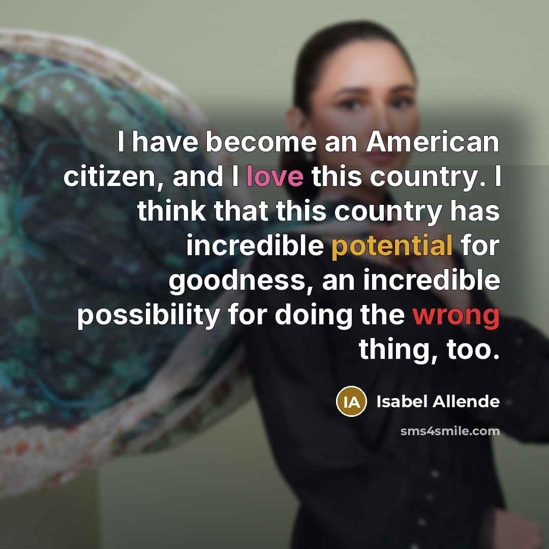 “I have become an American citizen, and I love this country. I think that this country has incredible potential for goodness, an incredible possibility for doing the wrong thing, too.” quote by Isabel Allende