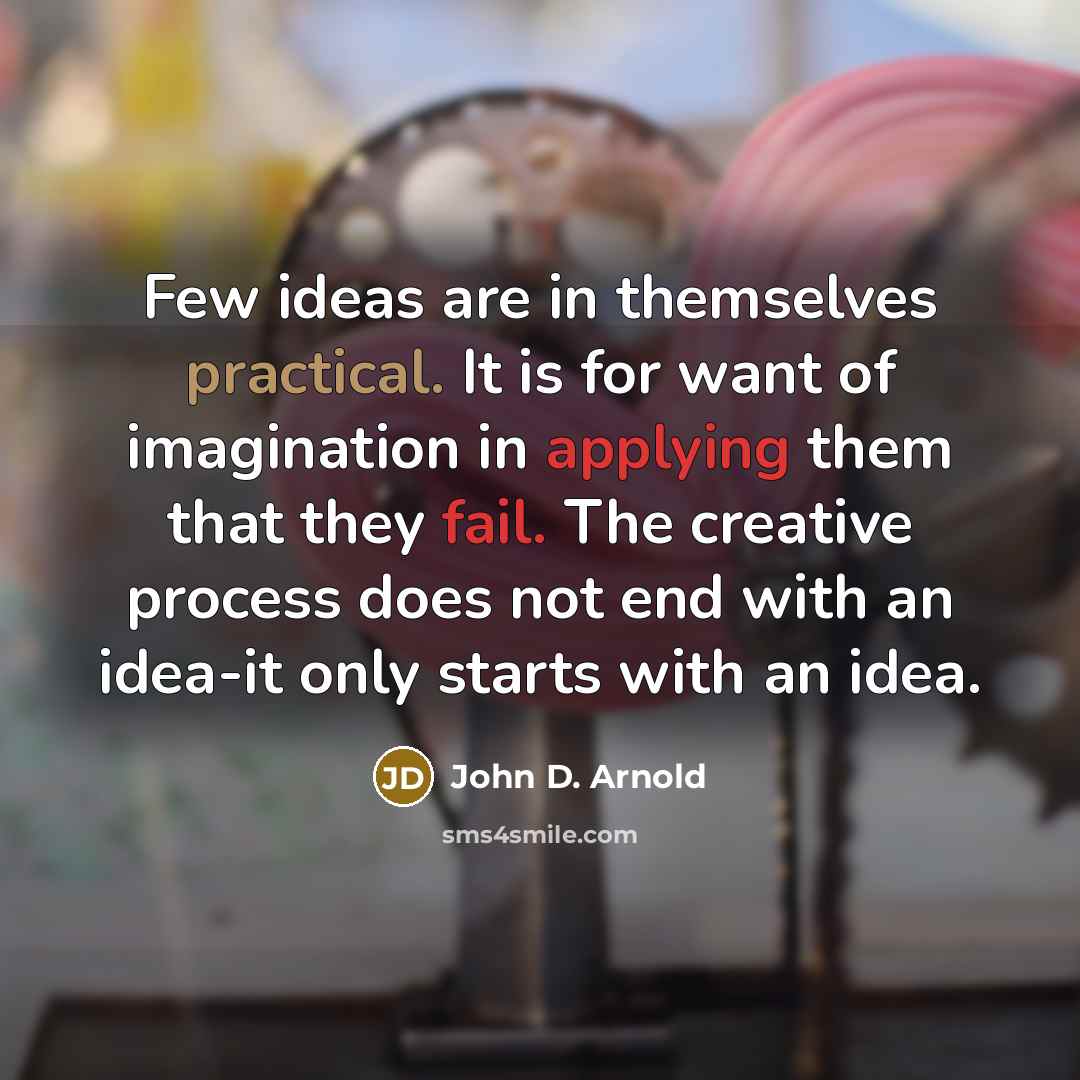 “Few ideas are in themselves practical. It is for want of imagination in applying them that they fail. The creative process does not end with an idea-it only starts with an idea.” quote by John D. Arnold