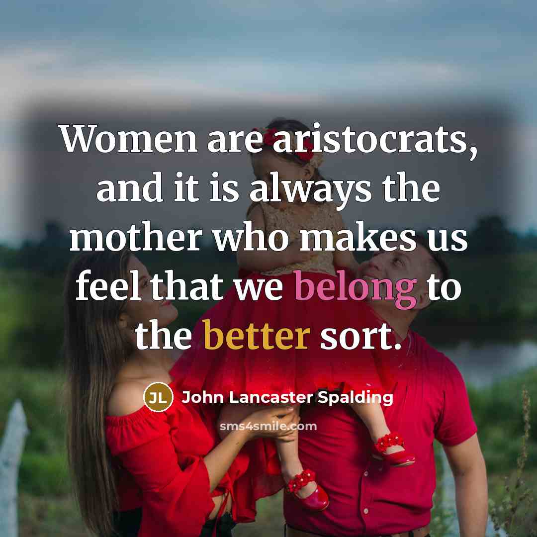 “Women are aristocrats, and it is always the mother who makes us feel that we belong to the better sort.” quote by John Lancaster Spalding