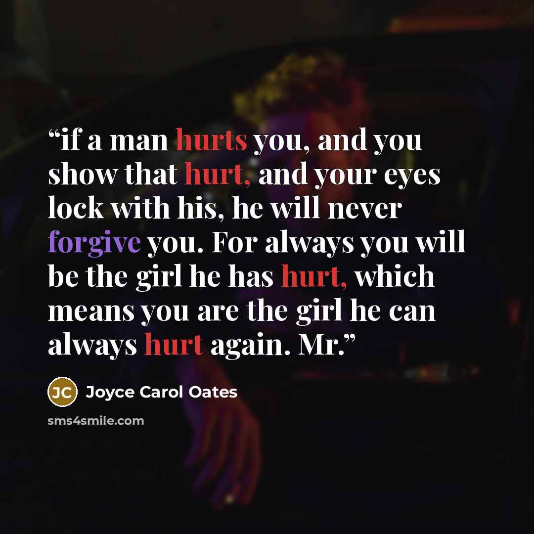 “if a man hurts you, and you show that hurt, and your eyes lock with his, he will never forgive you. For always you will be the girl he has hurt, which means you are the girl he can always hurt again. Mr.” quote by Joyce Carol Oates
