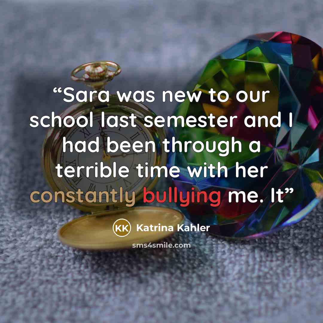 “Sara was new to our school last semester and I had been through a terrible time with her constantly bullying me. It” quote by Katrina Kahler