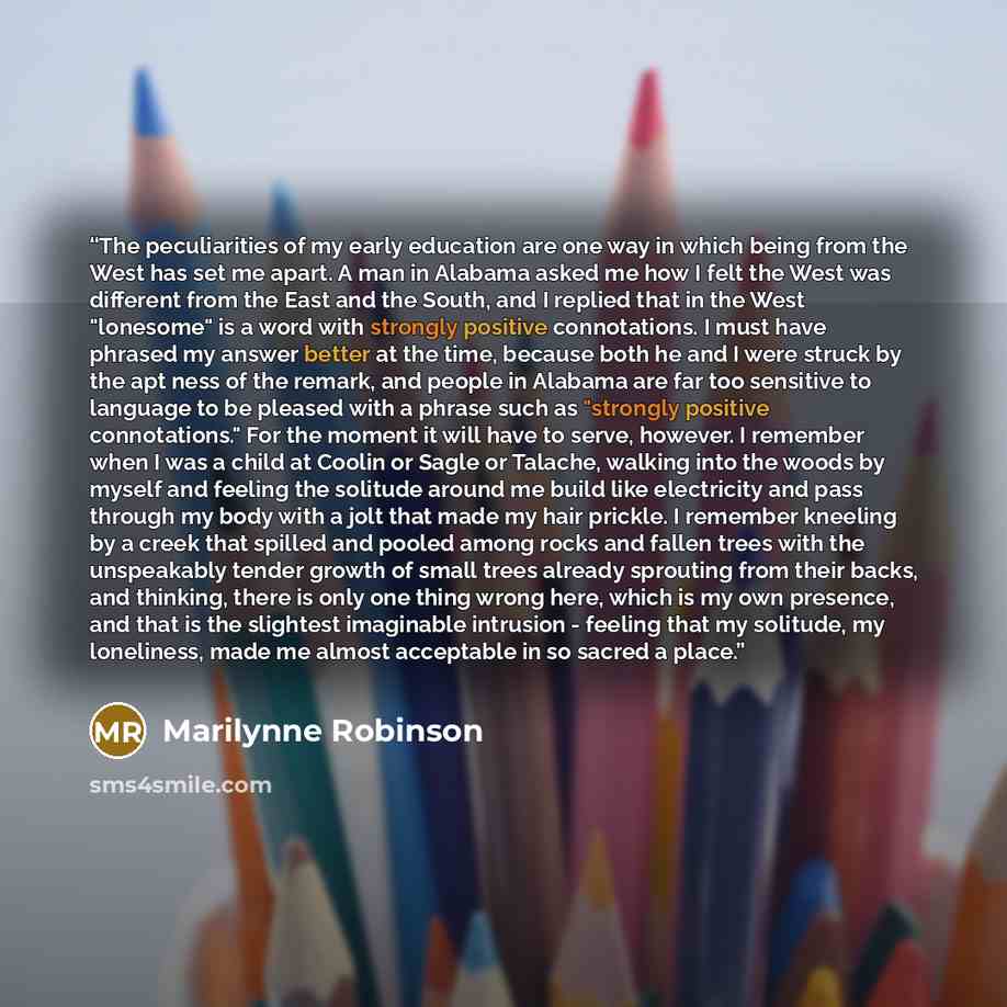 “The peculiarities of my early education are one way in which being from the West has set me apart. A man in Alabama asked me how I felt the West was different from the East and the South, and I replied that in the West "lonesome" is a word with strongly positive connotations. I must have phrased…” quote by Marilynne Robinson