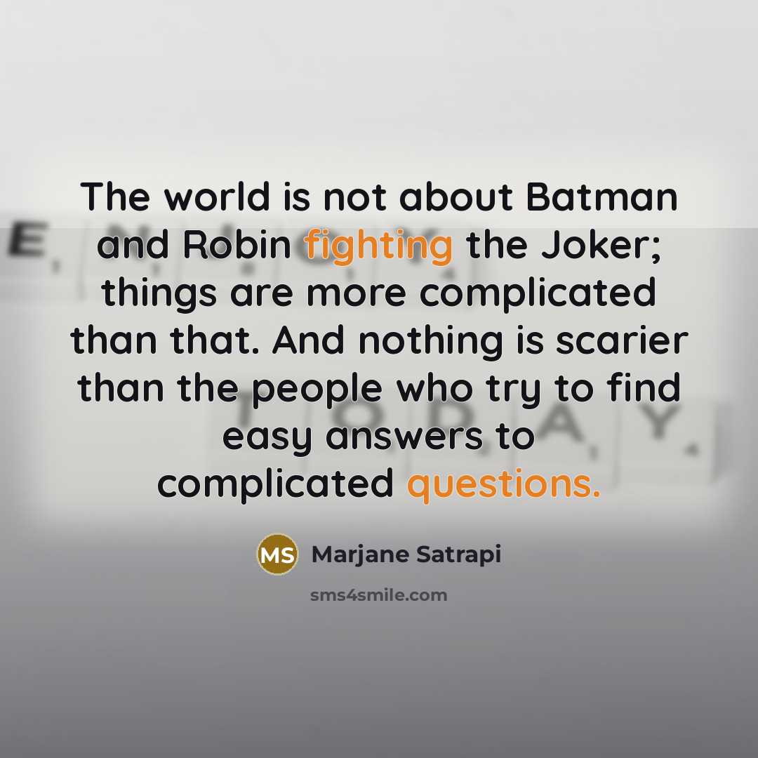 “The world is not about Batman and Robin fighting the Joker; things are more complicated than that. And nothing is scarier than the people who try to find easy answers to complicated questions.” quote by Marjane Satrapi