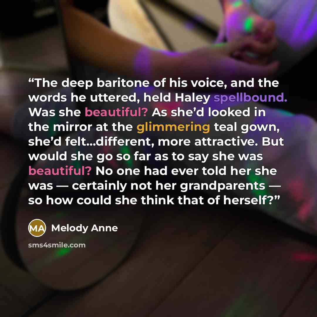 “The deep baritone of his voice, and the words he uttered, held Haley spellbound. Was she beautiful? As she’d looked in the mirror at the glimmering teal gown, she’d felt…different, more attractive. But would she go so far as to say she was beautiful? No one had ever told her she was — certainly…” quote by Melody Anne