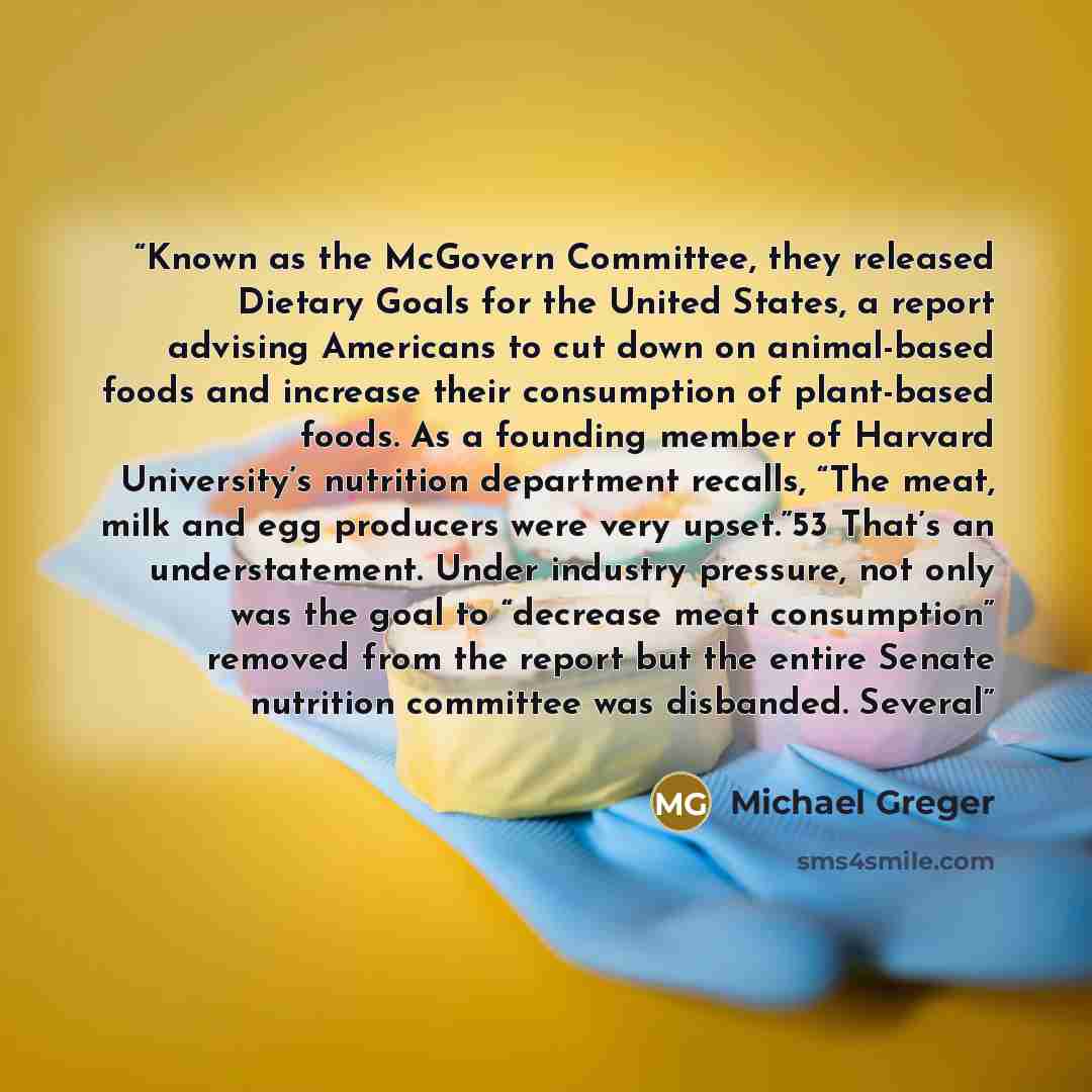 “Known as the McGovern Committee, they released Dietary Goals for the United States, a report advising Americans to cut down on animal-based foods and increase their consumption of plant-based foods. As a founding member of Harvard University’s nutrition department recalls, “The meat, milk and egg…” quote by Michael Greger