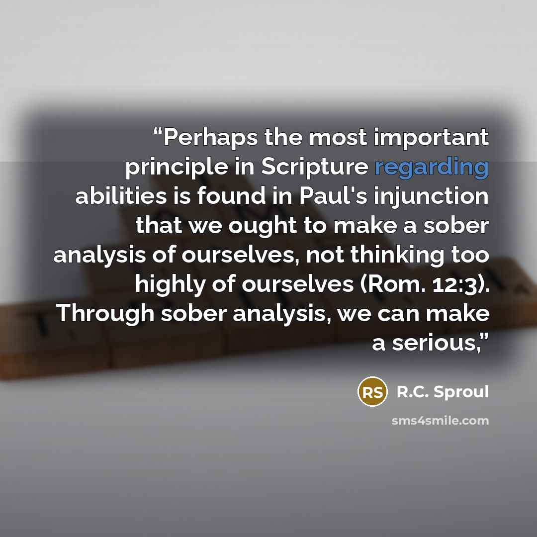“Perhaps the most important principle in Scripture regarding abilities is found in Paul's injunction that we ought to make a sober analysis of ourselves, not thinking too highly of ourselves (Rom. 12:3). Through sober analysis, we can make a serious,” quote by R.C. Sproul