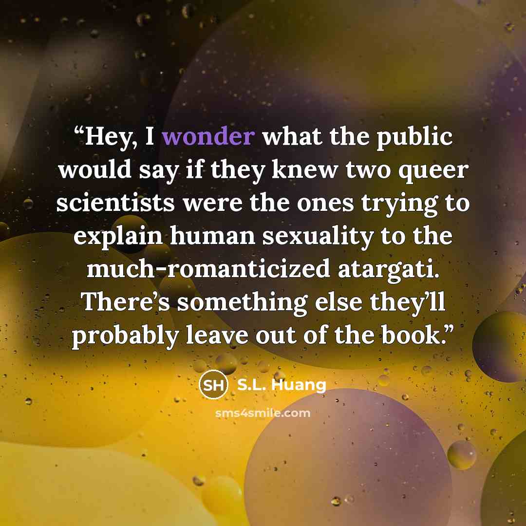 “Hey, I wonder what the public would say if they knew two queer scientists were the ones trying to explain human sexuality to the much-romanticized atargati. There’s something else they’ll probably leave out of the book.” quote by S.L. Huang