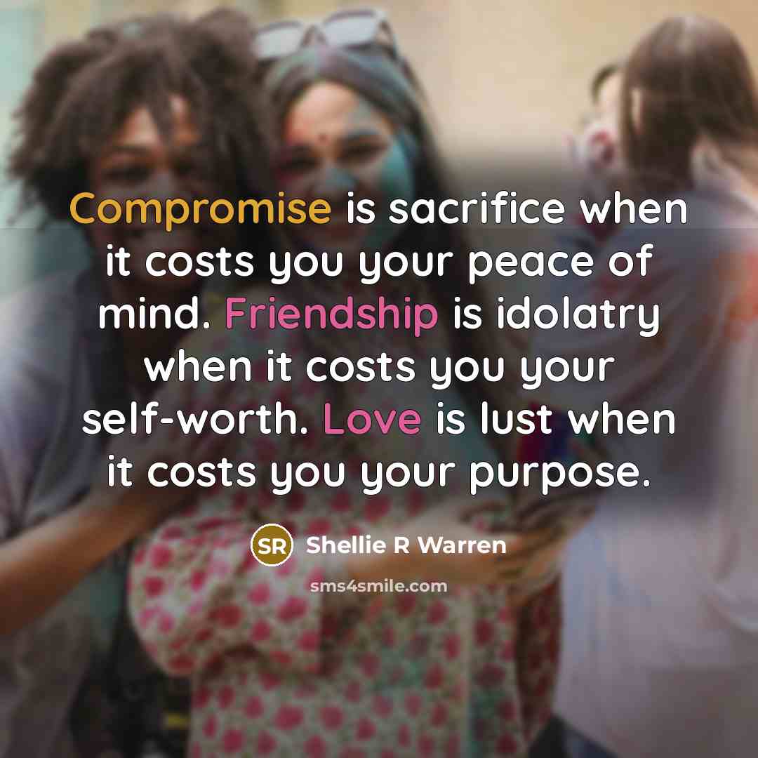 “Compromise is sacrifice when it costs you your peace of mind. Friendship is idolatry when it costs you your self-worth. Love is lust when it costs you your purpose.” quote by Shellie R Warren
