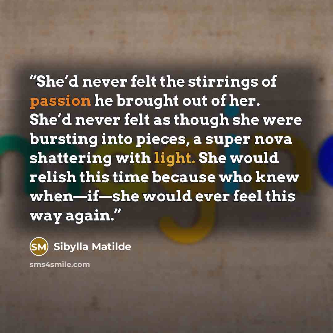 “She’d never felt the stirrings of passion he brought out of her. She’d never felt as though she were bursting into pieces, a super nova shattering with light. She would relish this time because who knew when—if—she would ever feel this way again.” quote by Sibylla Matilde