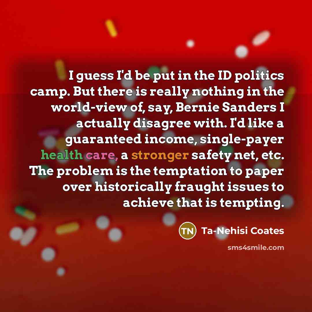 “I guess I'd be put in the ID politics camp. But there is really nothing in the world-view of, say, Bernie Sanders I actually disagree with. I'd like a guaranteed income, single-payer health care, a stronger safety net, etc. The problem is the temptation to paper over historically fraught issues to…” quote by Ta-Nehisi Coates