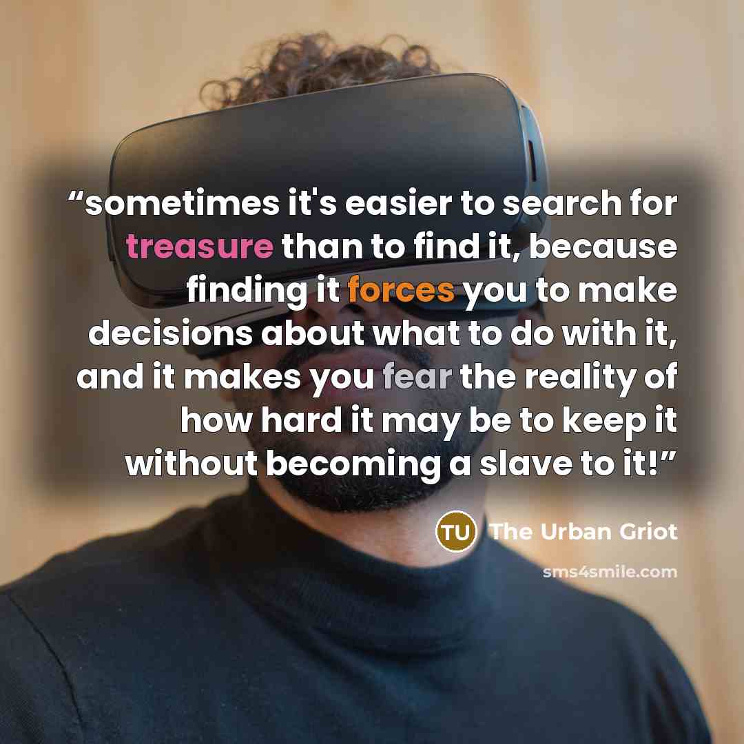 “sometimes it's easier to search for treasure than to find it, because finding it forces you to make decisions about what to do with it, and it makes you fear the reality of how hard it may be to keep it without becoming a slave to it!” quote by The Urban Griot