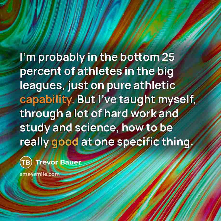 “I'm probably in the bottom 25 percent of athletes in the big leagues, just on pure athletic capability. But I've taught myself, through a lot of hard work and study and science, how to be really good at one specific thing.” quote by Trevor Bauer