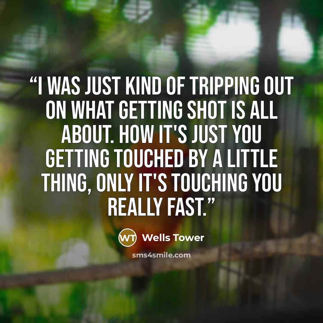 “I was just kind of tripping out on what getting shot is all about. How it's just you getting touched by a little thing, only it's touching you really fast.” quote by Wells Tower