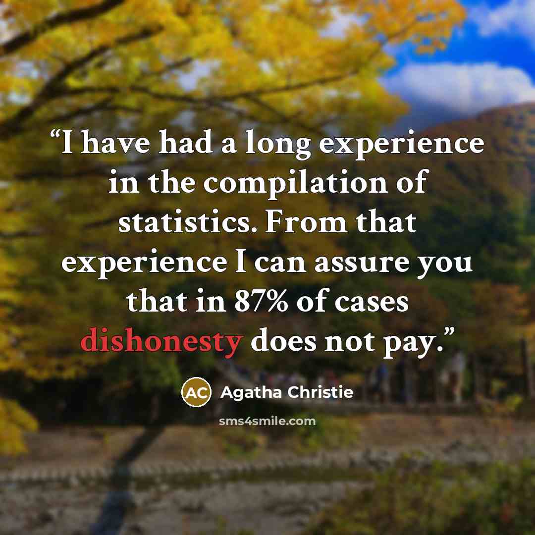 “I have had a long experience in the compilation of statistics. From that experience I can assure you that in 87% of cases dishonesty does not pay.” quote by Agatha Christie