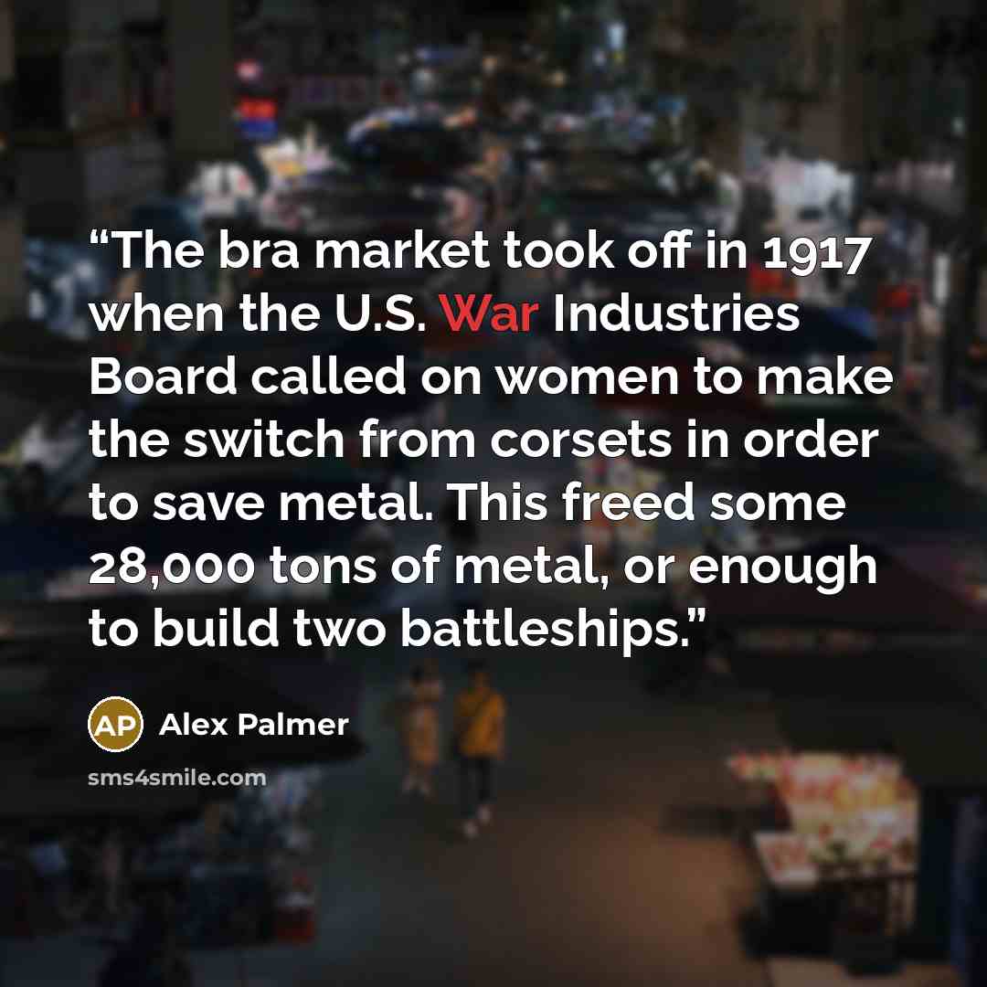 “The bra market took off in 1917 when the U.S. War Industries Board called on women to make the switch from corsets in order to save metal. This freed some 28,000 tons of metal, or enough to build two battleships.” quote by Alex Palmer