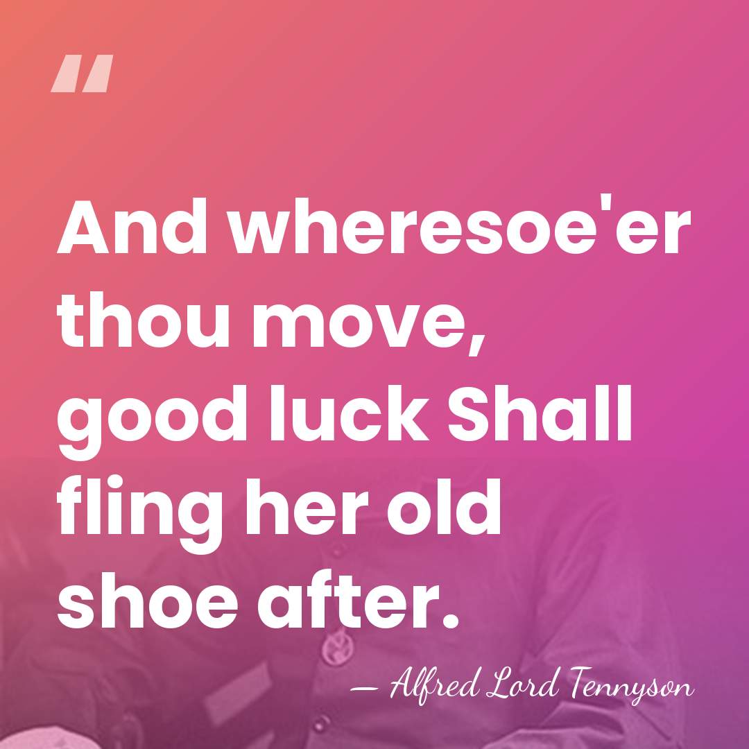 And wheresoe'er thou move, good luck Shall fling her old shoe after. - Alfred Lord Tennyson