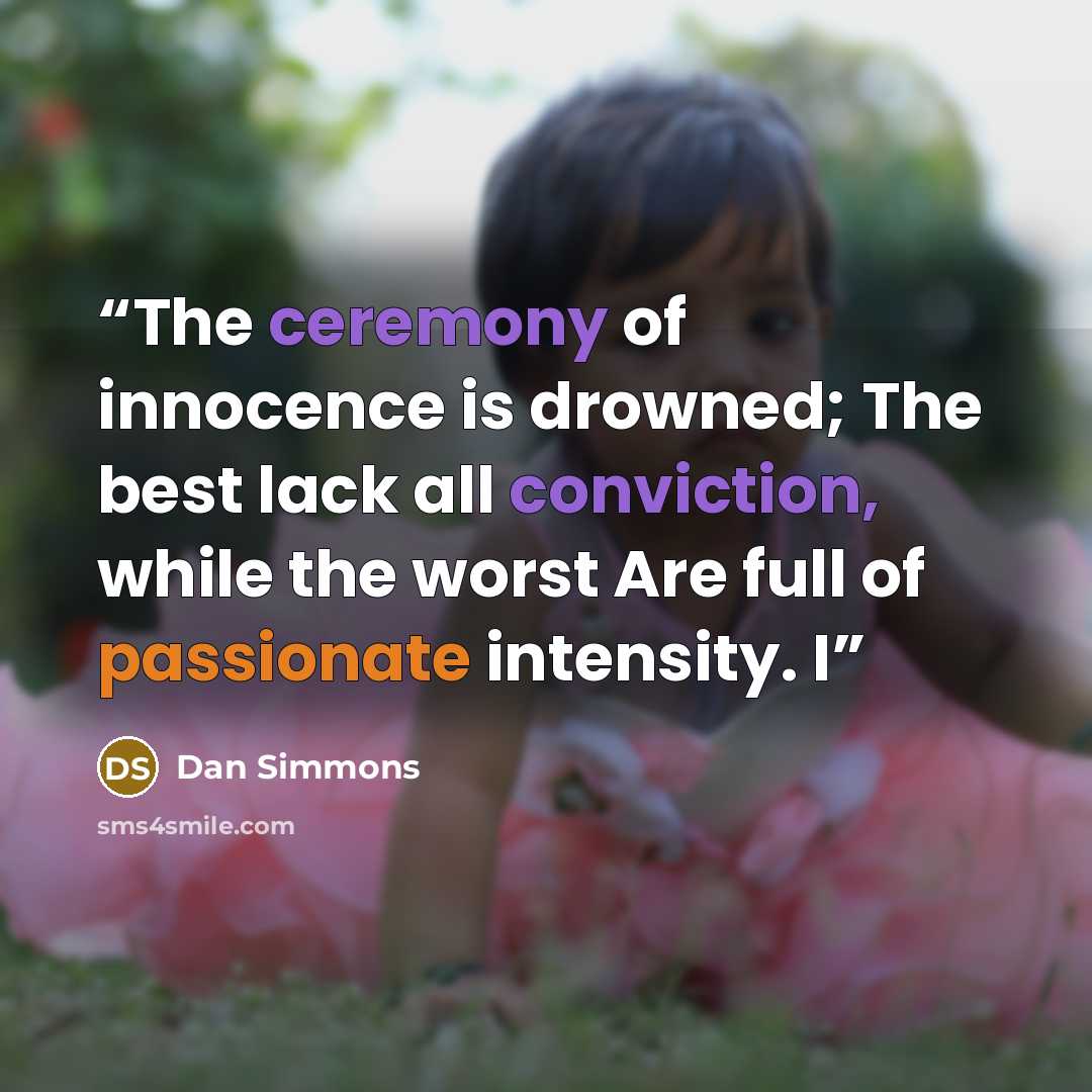 “The ceremony of innocence is drowned; The best lack all conviction, while the worst Are full of passionate intensity. I” quote by Dan Simmons