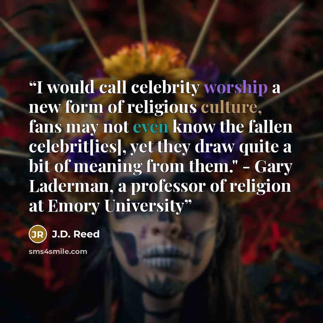 “I would call celebrity worship a new form of religious culture, fans may not even know the fallen celebrit[ies], yet they draw quite a bit of meaning from them." - Gary Laderman, a professor of religion at Emory University” quote by J.D. Reed