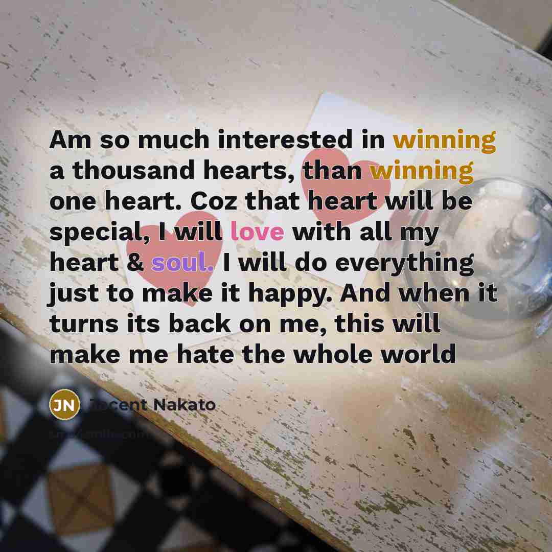 “Am so much interested in winning a thousand hearts, than winning one heart. Coz that heart will be special, I will love with all my heart & soul. I will do everything just to make it happy. And when it turns its back on me, this will make me hate the whole world” quote by Jacent Nakato
