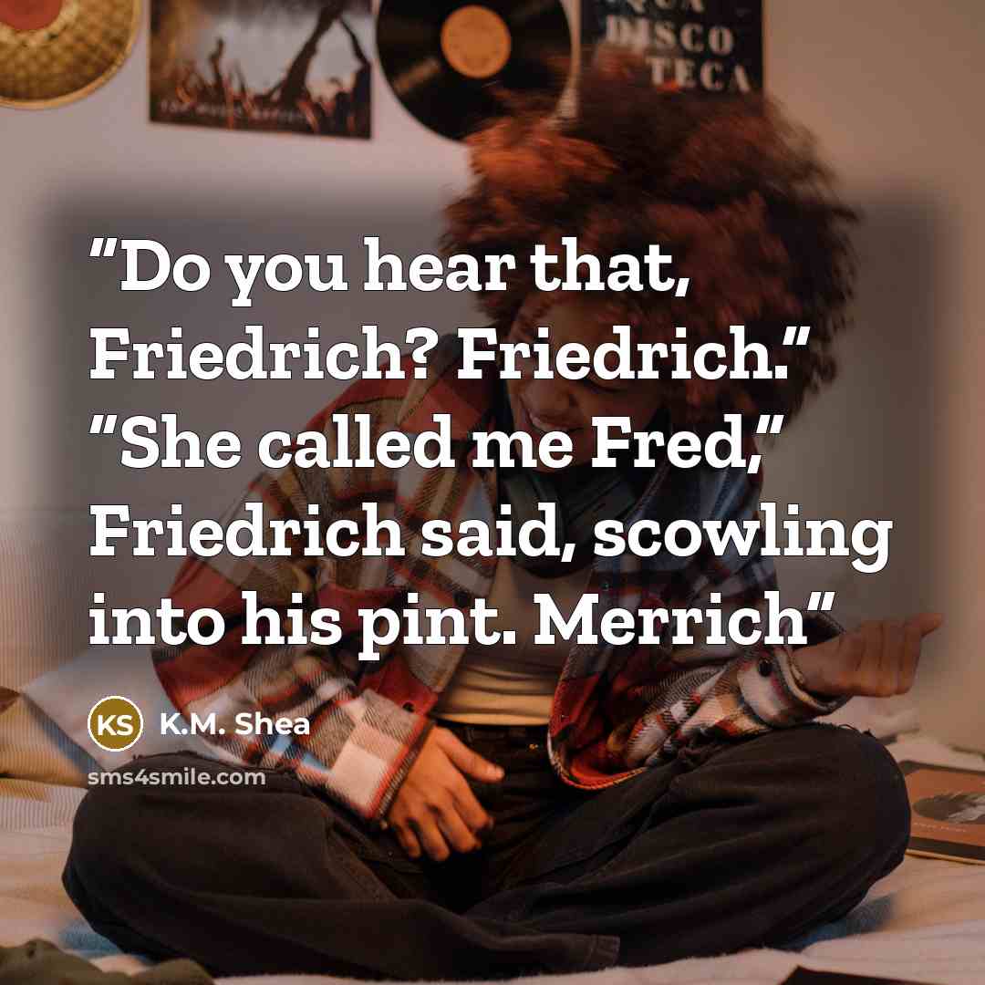“Do you hear that, Friedrich? Friedrich.” “She called me Fred,” Friedrich said, scowling into his pint. Merrich” quote by K.M. Shea