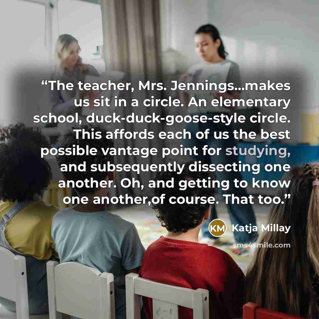 “The teacher, Mrs. Jennings...makes us sit in a circle. An elementary school, duck-duck-goose-style circle. This affords each of us the best possible vantage point for studying, and subsequently dissecting one another. Oh, and getting to know one another,of course. That too.” quote by Katja Millay