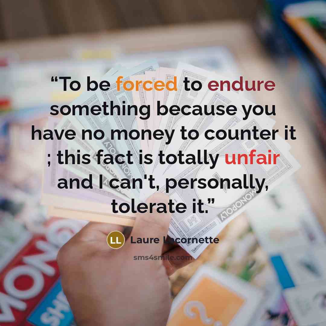 “To be forced to endure something because you have no money to counter it ; this fact is totally unfair and I can't, personally, tolerate it.” quote by Laure Lacornette