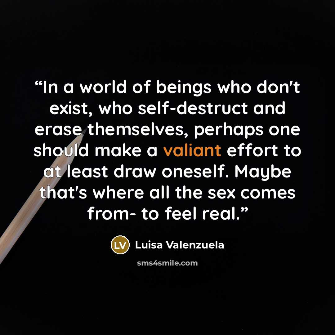 “In a world of beings who don't exist, who self-destruct and erase themselves, perhaps one should make a valiant effort to at least draw oneself. Maybe that's where all the sex comes from- to feel real.” quote by Luisa Valenzuela