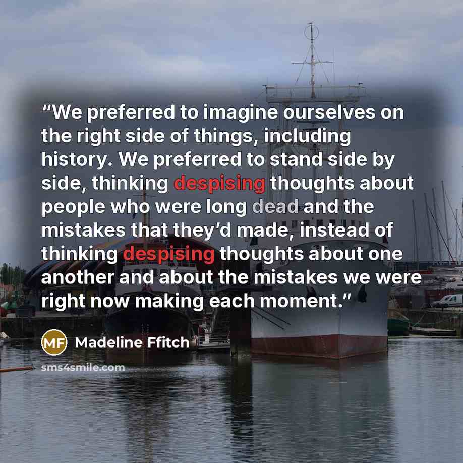 “We preferred to imagine ourselves on the right side of things, including history. We preferred to stand side by side, thinking despising thoughts about people who were long dead and the mistakes that they’d made, instead of thinking despising thoughts about one another and about the mistakes we…” quote by Madeline Ffitch