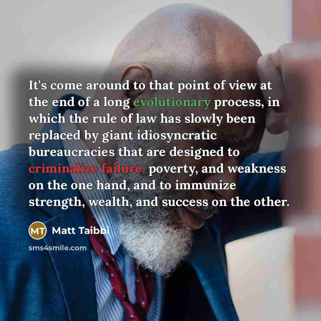 “It's come around to that point of view at the end of a long evolutionary process, in which the rule of law has slowly been replaced by giant idiosyncratic bureaucracies that are designed to criminalize failure, poverty, and weakness on the one hand, and to immunize strength, wealth, and success on…” quote by Matt Taibbi