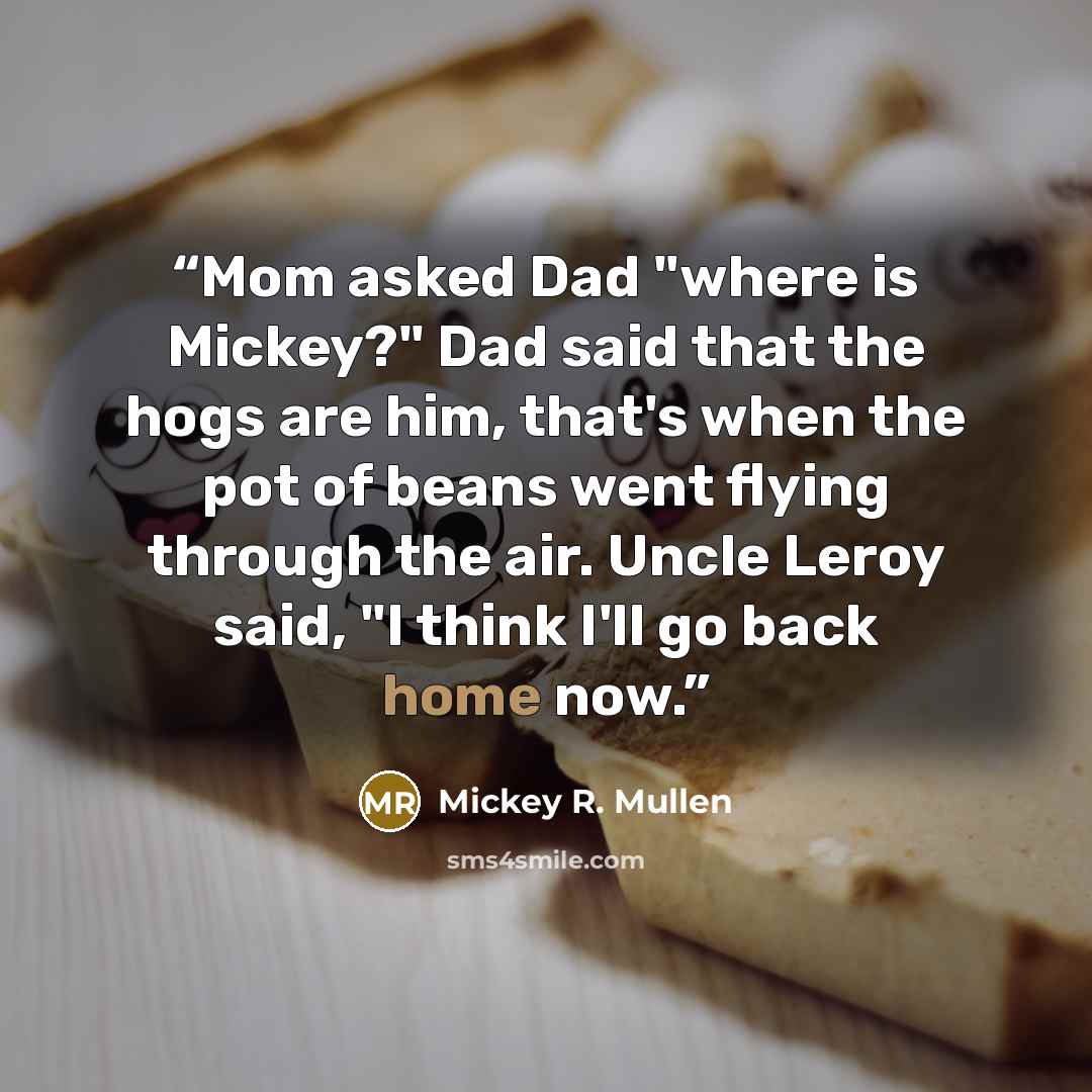 “Mom asked Dad "where is Mickey?" Dad said that the hogs are him, that's when the pot of beans went flying through the air. Uncle Leroy said, "I think I'll go back home now.” quote by Mickey R. Mullen