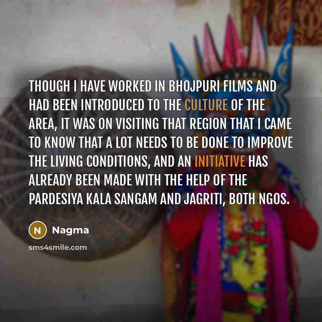 “Though I have worked in Bhojpuri films and had been introduced to the culture of the area, it was on visiting that region that I came to know that a lot needs to be done to improve the living conditions, and an initiative has already been made with the help of the Pardesiya Kala Sangam and…” quote by Nagma
