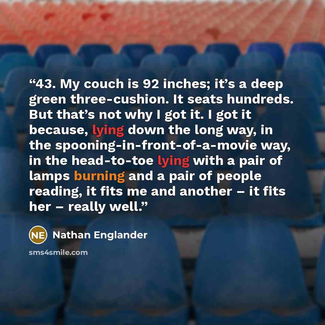 “43. My couch is 92 inches; it’s a deep green three-cushion. It seats hundreds. But that’s not why I got it. I got it because, lying down the long way, in the spooning-in-front-of-a-movie way, in the head-to-toe lying with a pair of lamps burning and a pair of people reading, it fits me and another…” quote by Nathan Englander