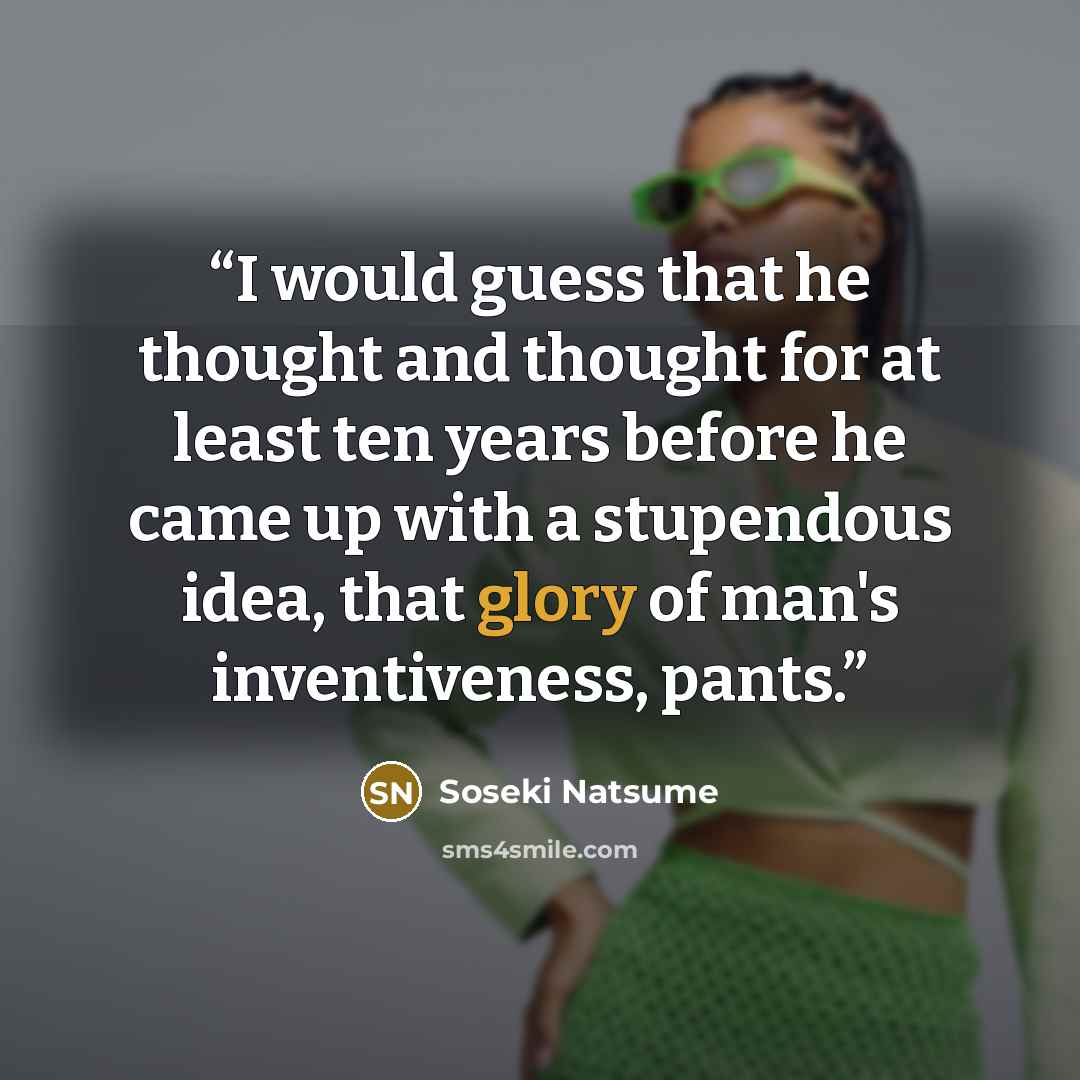 “I would guess that he thought and thought for at least ten years before he came up with a stupendous idea, that glory of man's inventiveness, pants.” quote by Soseki Natsume