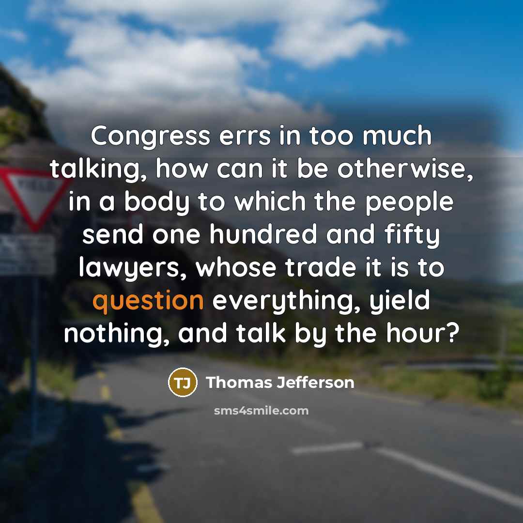 “Congress errs in too much talking, how can it be otherwise, in a body to which the people send one hundred and fifty lawyers, whose trade it is to question everything, yield nothing, and talk by the hour?” quote by Thomas Jefferson