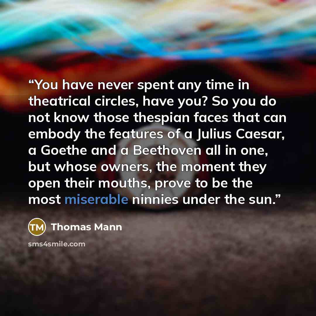 “You have never spent any time in theatrical circles, have you? So you do not know those thespian faces that can embody the features of a Julius Caesar, a Goethe and a Beethoven all in one, but whose owners, the moment they open their mouths, prove to be the most miserable ninnies under the sun.” quote by Thomas Mann