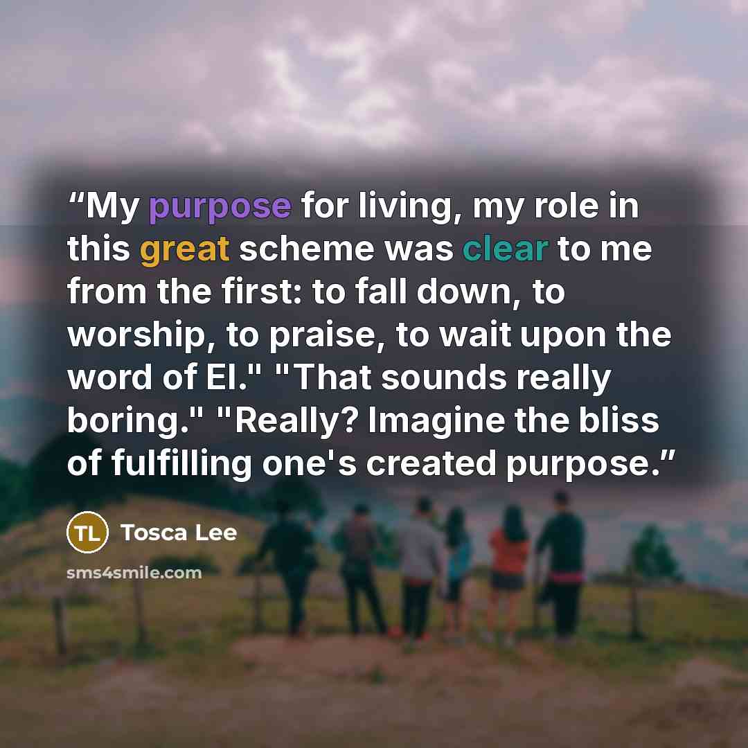 “My purpose for living, my role in this great scheme was clear to me from the first: to fall down, to worship, to praise, to wait upon the word of El." "That sounds really boring." "Really? Imagine the bliss of fulfilling one's created purpose.” quote by Tosca Lee