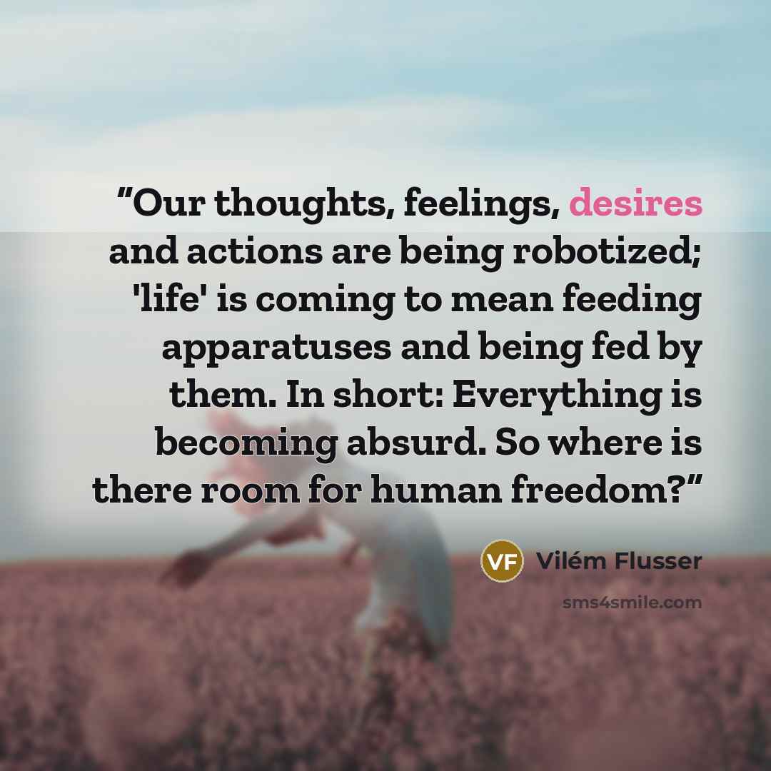 “Our thoughts, feelings, desires and actions are being robotized; 'life' is coming to mean feeding apparatuses and being fed by them. In short: Everything is becoming absurd. So where is there room for human freedom?” quote by Vilém Flusser