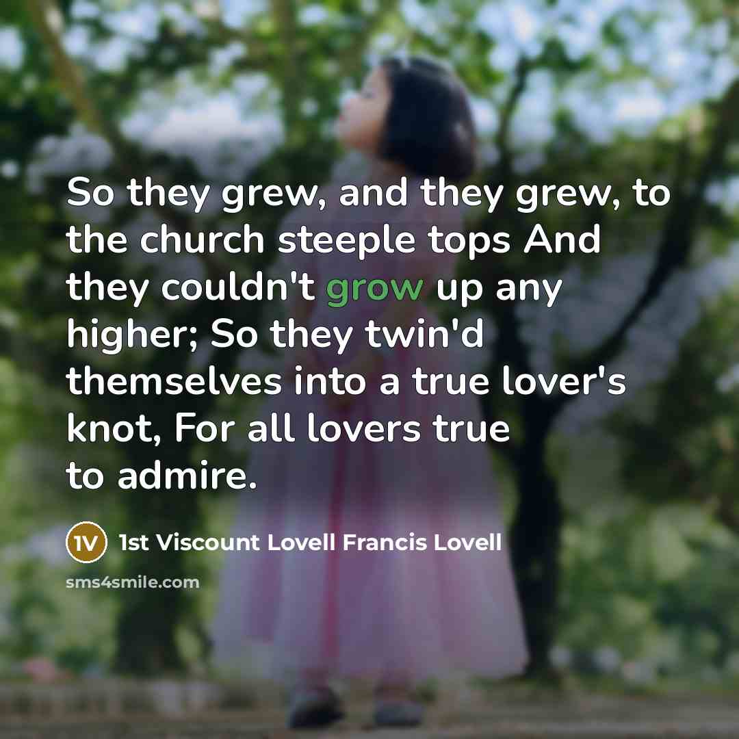 “So they grew, and they grew, to the church steeple tops And they couldn't grow up any higher; So they twin'd themselves into a true lover's knot, For all lovers true to admire.” quote by 1st Viscount Lovell Francis Lovell