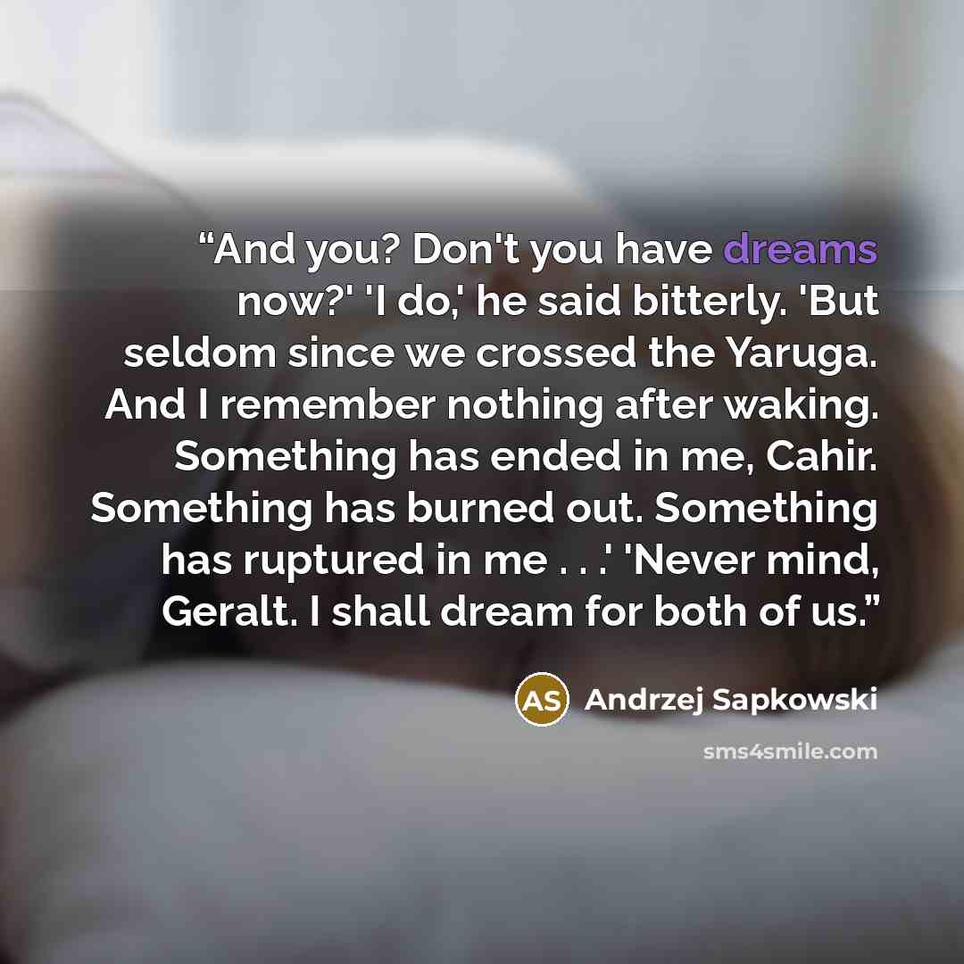 “And you? Don't you have dreams now?' 'I do,' he said bitterly. 'But seldom since we crossed the Yaruga. And I remember nothing after waking. Something has ended in me, Cahir. Something has burned out. Something has ruptured in me . . .' 'Never mind, Geralt. I shall dream for both of us.” quote by Andrzej Sapkowski