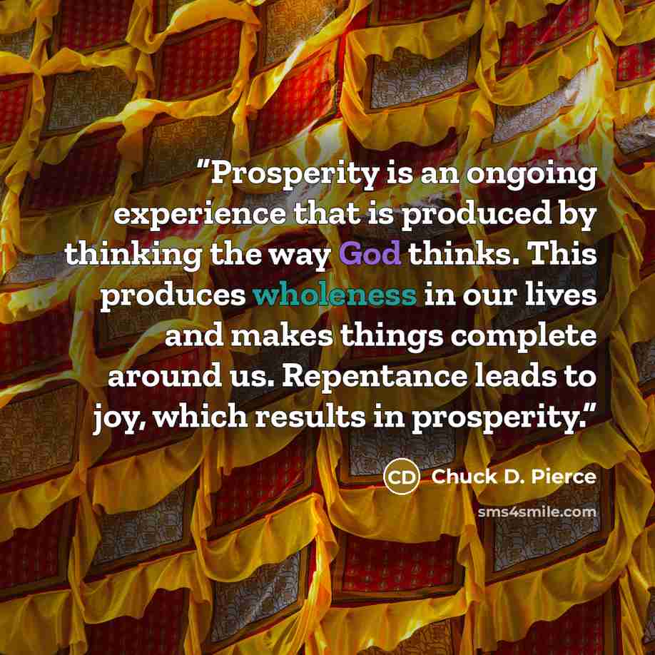 “Prosperity is an ongoing experience that is produced by thinking the way God thinks. This produces wholeness in our lives and makes things complete around us. Repentance leads to joy, which results in prosperity.” quote by Chuck D. Pierce