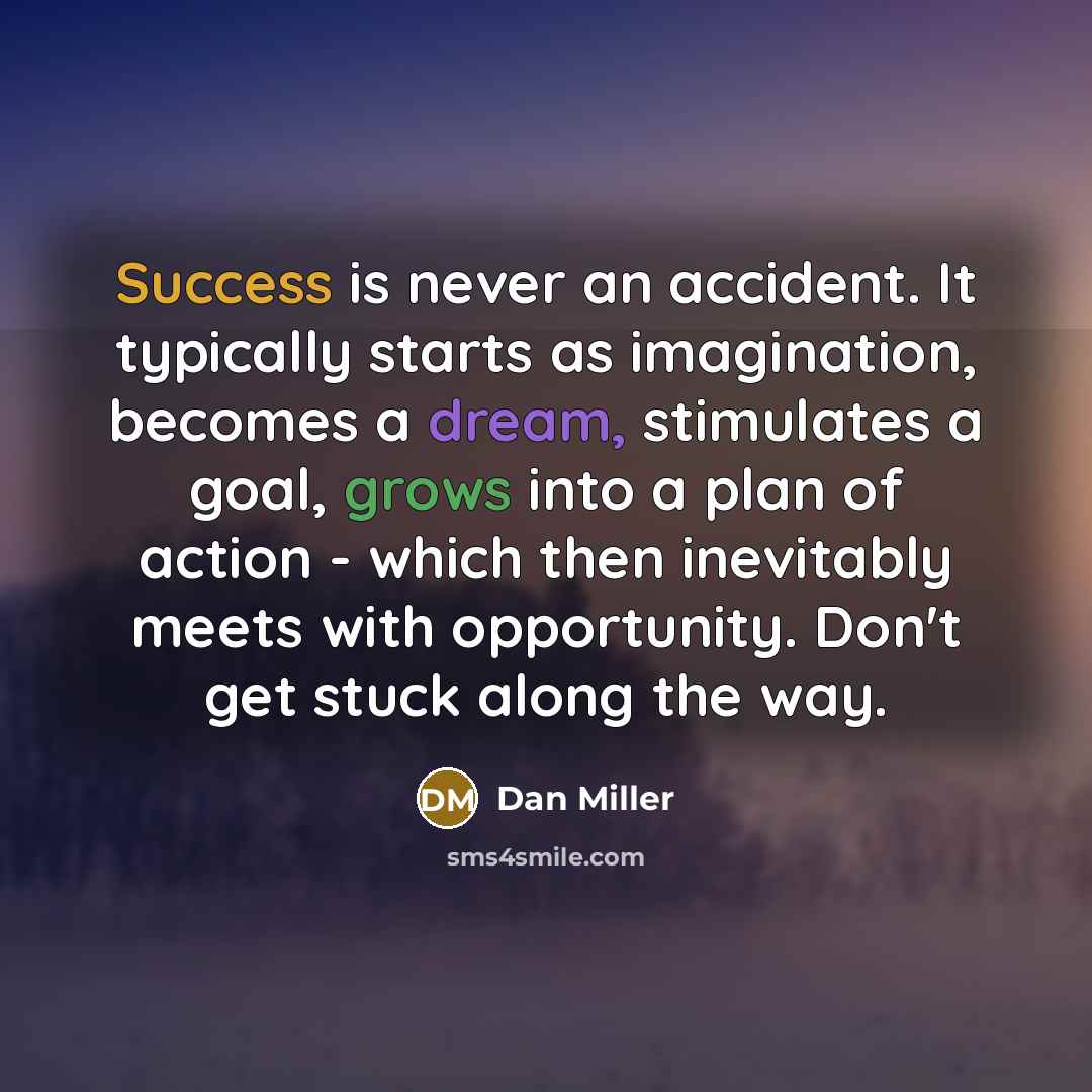 “Success is never an accident. It typically starts as imagination, becomes a dream, stimulates a goal, grows into a plan of action - which then inevitably meets with opportunity. Don't get stuck along the way.” quote by Dan Miller