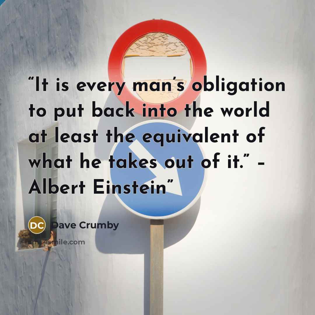 “It is every man’s obligation to put back into the world at least the equivalent of what he takes out of it.” – Albert Einstein” quote by Dave Crumby