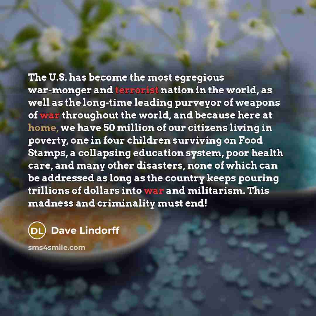 “The U.S. has become the most egregious war-monger and terrorist nation in the world, as well as the long-time leading purveyor of weapons of war throughout the world, and because here at home, we have 50 million of our citizens living in poverty, one in four children surviving on Food Stamps, a…” quote by Dave Lindorff