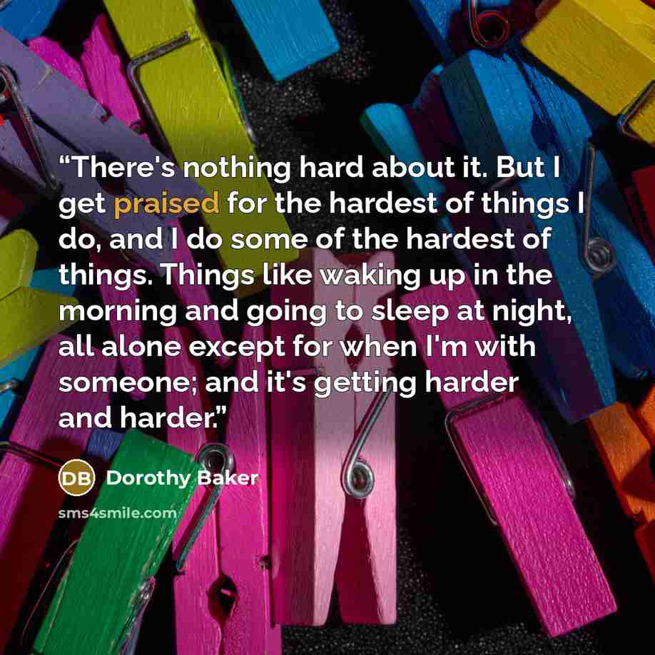 “There's nothing hard about it. But I get praised for the hardest of things I do, and I do some of the hardest of things. Things like waking up in the morning and going to sleep at night, all alone except for when I'm with someone; and it's getting harder and harder.” quote by Dorothy Baker