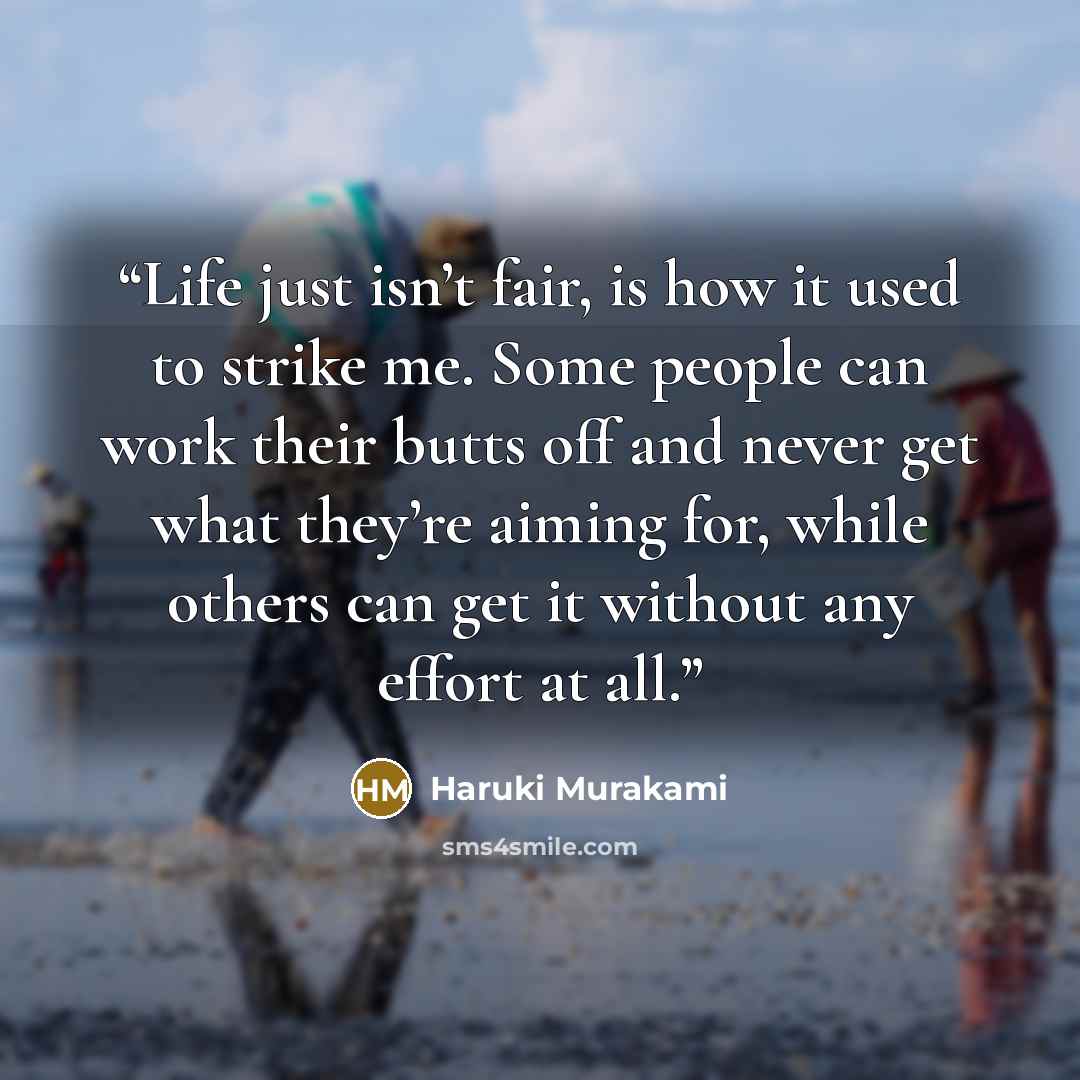 “Life just isn’t fair, is how it used to strike me. Some people can work their butts off and never get what they’re aiming for, while others can get it without any effort at all.” quote by Haruki Murakami