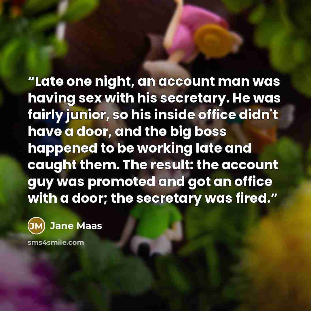 “Late one night, an account man was having sex with his secretary. He was fairly junior, so his inside office didn't have a door, and the big boss happened to be working late and caught them. The result: the account guy was promoted and got an office with a door; the secretary was fired.” quote by Jane Maas
