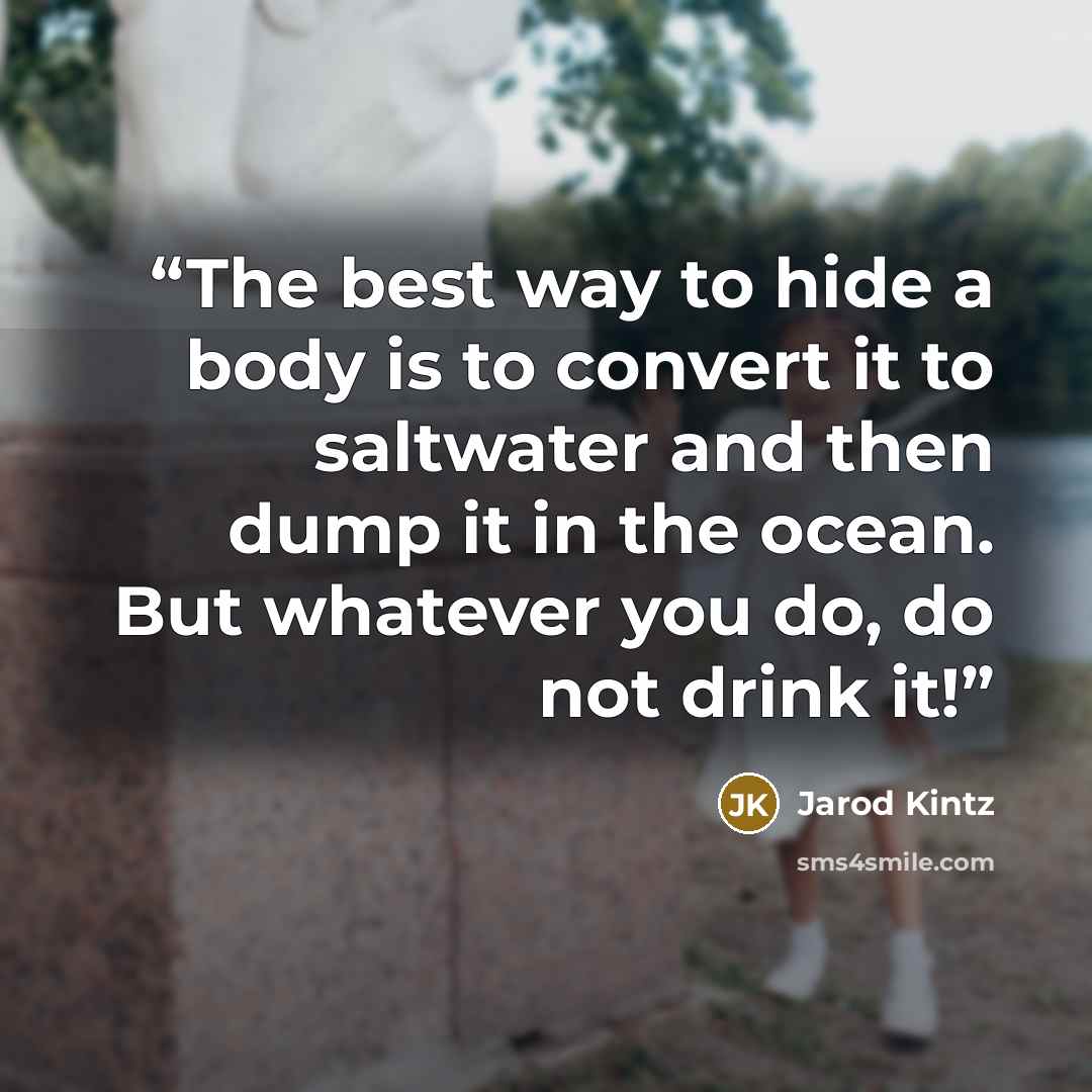 “The best way to hide a body is to convert it to saltwater and then dump it in the ocean. But whatever you do, do not drink it!” quote by Jarod Kintz