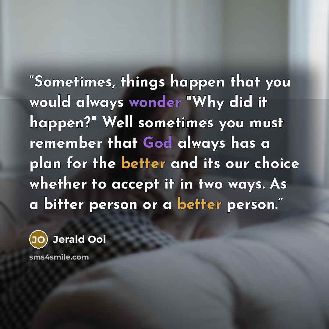 “Sometimes, things happen that you would always wonder "Why did it happen?" Well sometimes you must remember that God always has a plan for the better and its our choice whether to accept it in two ways. As a bitter person or a better person.” quote by Jerald Ooi