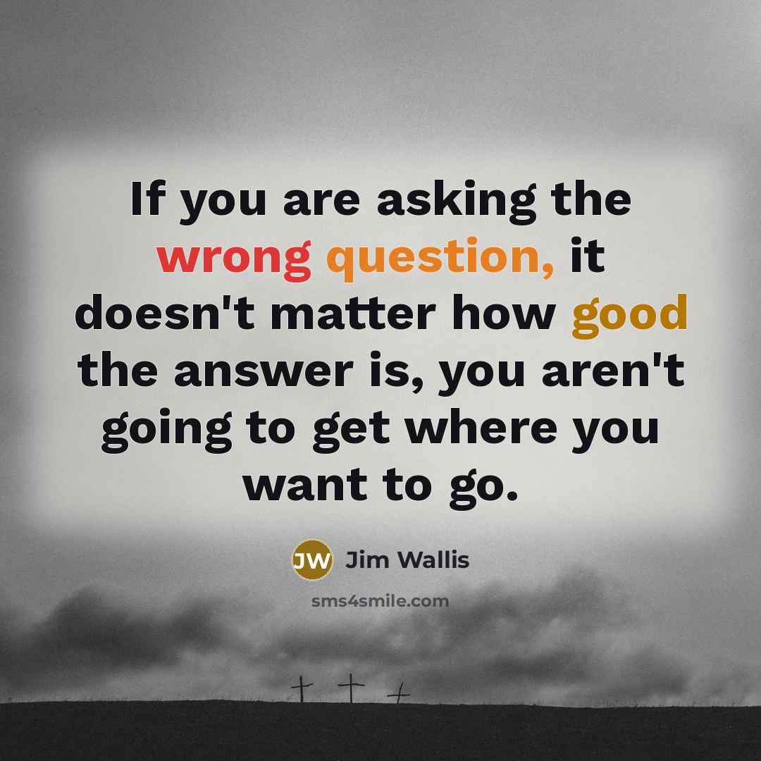 “If you are asking the wrong question, it doesn't matter how good the answer is, you aren't going to get where you want to go.” quote by Jim Wallis